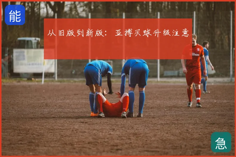 从旧版到新版:亚搏买球升级注意